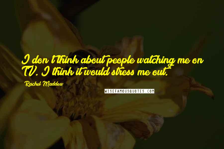Rachel Maddow Quotes: I don't think about people watching me on TV. I think it would stress me out.