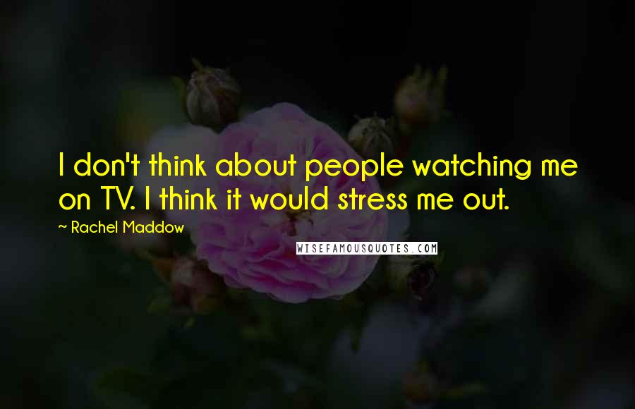 Rachel Maddow Quotes: I don't think about people watching me on TV. I think it would stress me out.