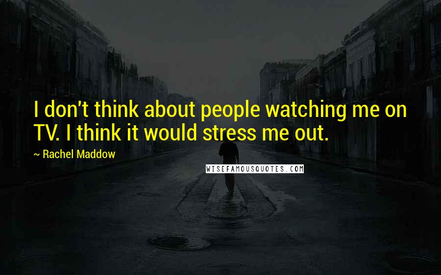 Rachel Maddow Quotes: I don't think about people watching me on TV. I think it would stress me out.