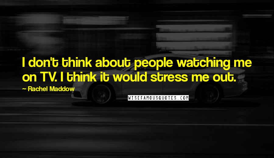 Rachel Maddow Quotes: I don't think about people watching me on TV. I think it would stress me out.