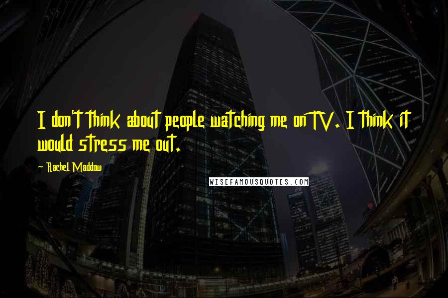 Rachel Maddow Quotes: I don't think about people watching me on TV. I think it would stress me out.
