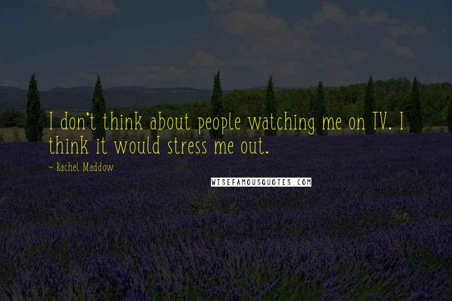 Rachel Maddow Quotes: I don't think about people watching me on TV. I think it would stress me out.