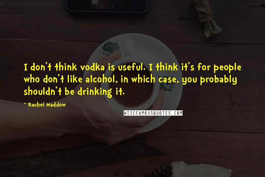 Rachel Maddow Quotes: I don't think vodka is useful. I think it's for people who don't like alcohol, in which case, you probably shouldn't be drinking it.