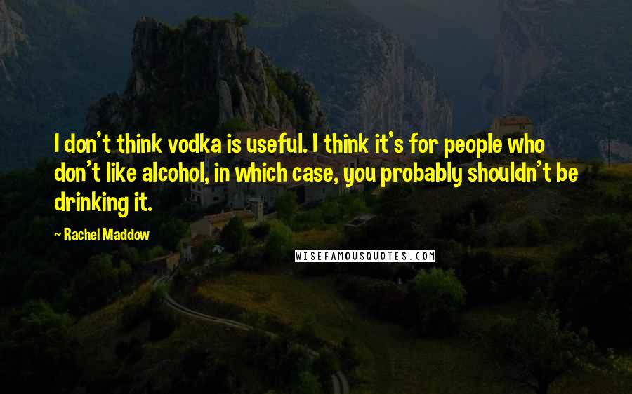 Rachel Maddow Quotes: I don't think vodka is useful. I think it's for people who don't like alcohol, in which case, you probably shouldn't be drinking it.