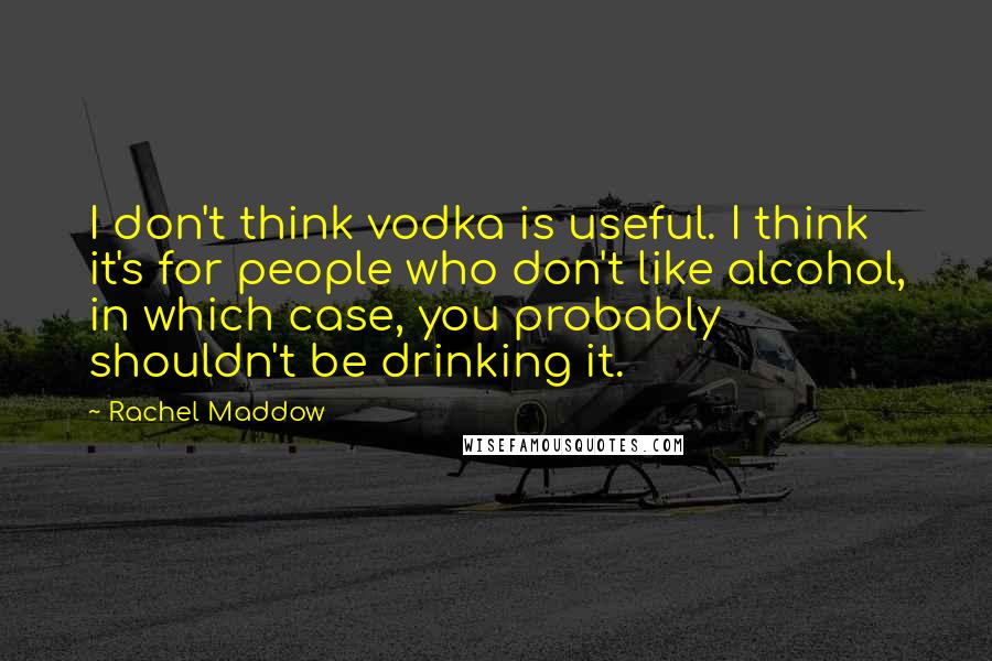 Rachel Maddow Quotes: I don't think vodka is useful. I think it's for people who don't like alcohol, in which case, you probably shouldn't be drinking it.