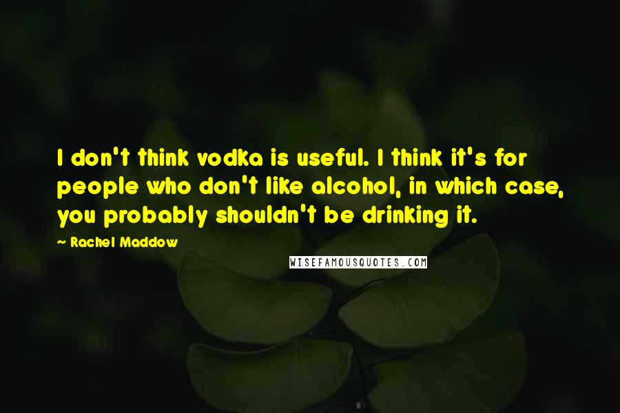 Rachel Maddow Quotes: I don't think vodka is useful. I think it's for people who don't like alcohol, in which case, you probably shouldn't be drinking it.