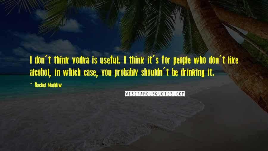 Rachel Maddow Quotes: I don't think vodka is useful. I think it's for people who don't like alcohol, in which case, you probably shouldn't be drinking it.