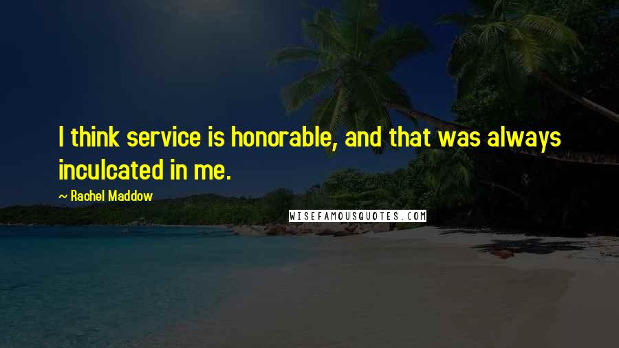 Rachel Maddow Quotes: I think service is honorable, and that was always inculcated in me.