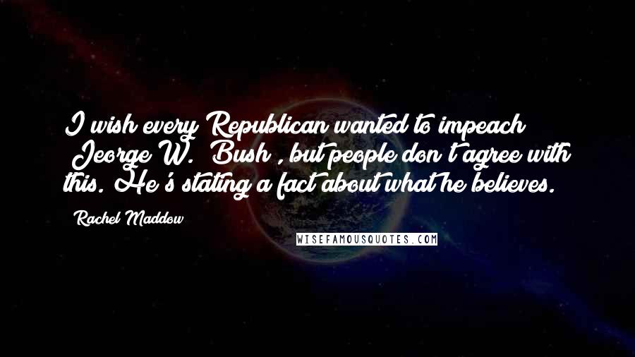 Rachel Maddow Quotes: I wish every Republican wanted to impeach [Jeorge W.] Bush , but people don't agree with this. He's stating a fact about what he believes.