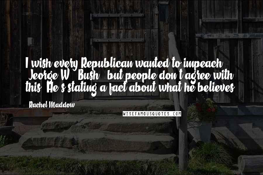 Rachel Maddow Quotes: I wish every Republican wanted to impeach [Jeorge W.] Bush , but people don't agree with this. He's stating a fact about what he believes.