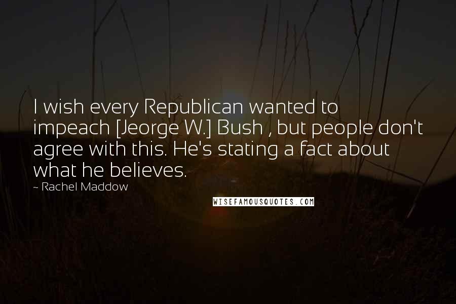 Rachel Maddow Quotes: I wish every Republican wanted to impeach [Jeorge W.] Bush , but people don't agree with this. He's stating a fact about what he believes.