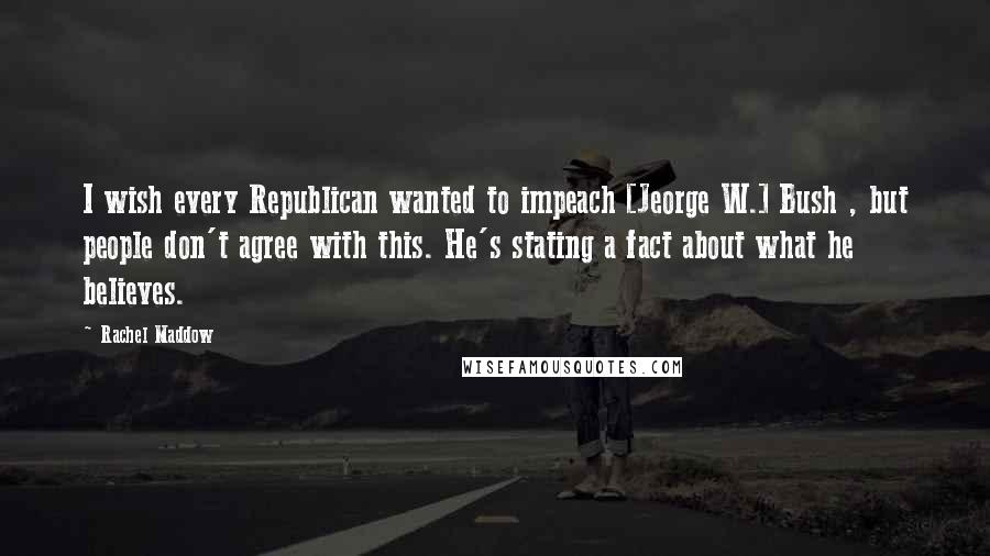 Rachel Maddow Quotes: I wish every Republican wanted to impeach [Jeorge W.] Bush , but people don't agree with this. He's stating a fact about what he believes.