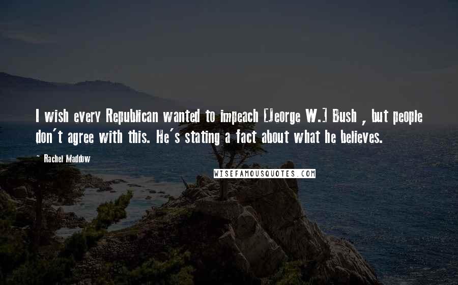 Rachel Maddow Quotes: I wish every Republican wanted to impeach [Jeorge W.] Bush , but people don't agree with this. He's stating a fact about what he believes.