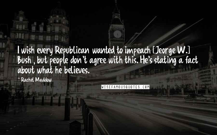 Rachel Maddow Quotes: I wish every Republican wanted to impeach [Jeorge W.] Bush , but people don't agree with this. He's stating a fact about what he believes.