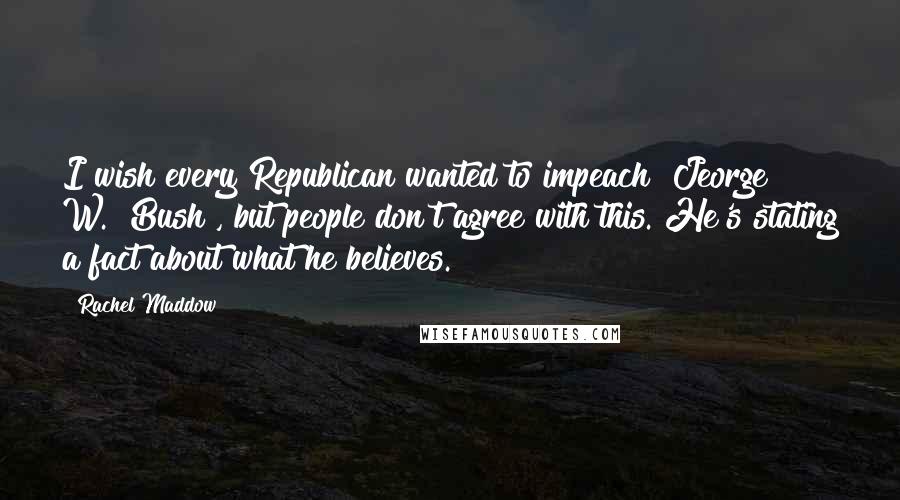 Rachel Maddow Quotes: I wish every Republican wanted to impeach [Jeorge W.] Bush , but people don't agree with this. He's stating a fact about what he believes.