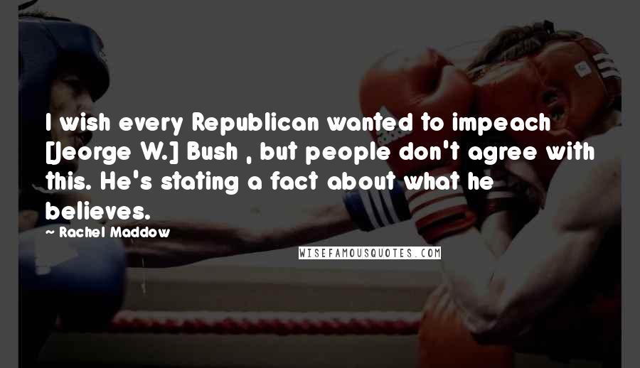 Rachel Maddow Quotes: I wish every Republican wanted to impeach [Jeorge W.] Bush , but people don't agree with this. He's stating a fact about what he believes.