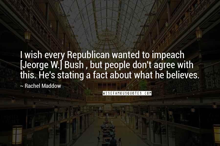 Rachel Maddow Quotes: I wish every Republican wanted to impeach [Jeorge W.] Bush , but people don't agree with this. He's stating a fact about what he believes.