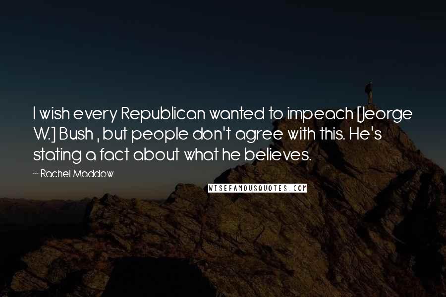 Rachel Maddow Quotes: I wish every Republican wanted to impeach [Jeorge W.] Bush , but people don't agree with this. He's stating a fact about what he believes.