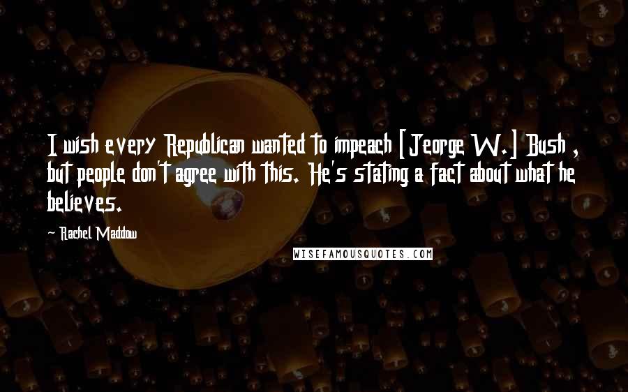 Rachel Maddow Quotes: I wish every Republican wanted to impeach [Jeorge W.] Bush , but people don't agree with this. He's stating a fact about what he believes.