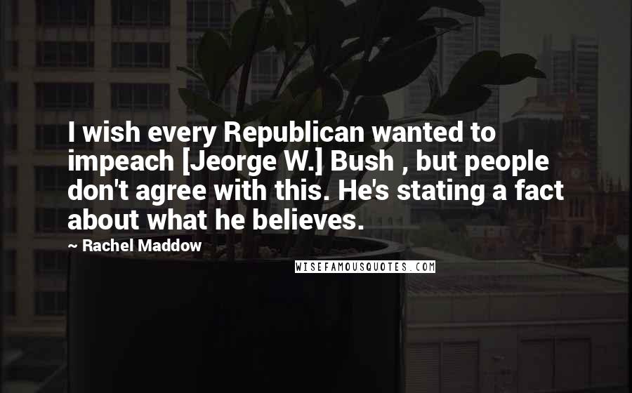 Rachel Maddow Quotes: I wish every Republican wanted to impeach [Jeorge W.] Bush , but people don't agree with this. He's stating a fact about what he believes.