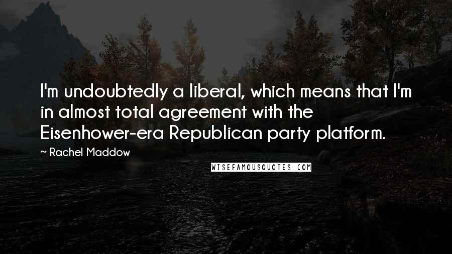 Rachel Maddow Quotes: I'm undoubtedly a liberal, which means that I'm in almost total agreement with the Eisenhower-era Republican party platform.