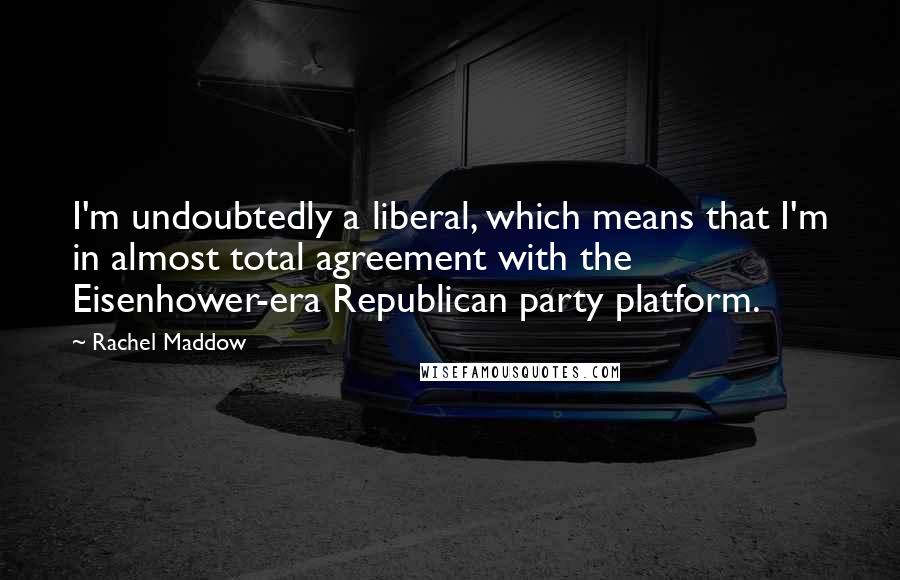 Rachel Maddow Quotes: I'm undoubtedly a liberal, which means that I'm in almost total agreement with the Eisenhower-era Republican party platform.