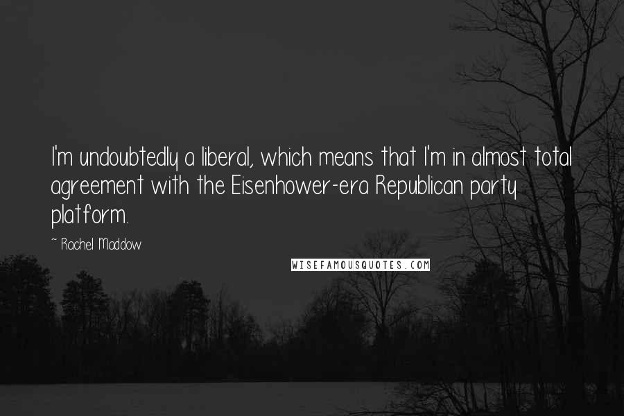 Rachel Maddow Quotes: I'm undoubtedly a liberal, which means that I'm in almost total agreement with the Eisenhower-era Republican party platform.