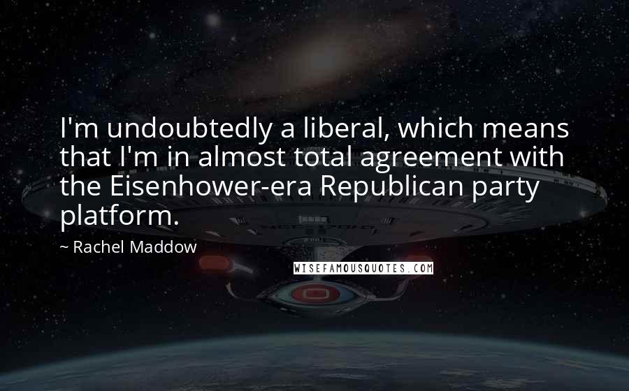 Rachel Maddow Quotes: I'm undoubtedly a liberal, which means that I'm in almost total agreement with the Eisenhower-era Republican party platform.