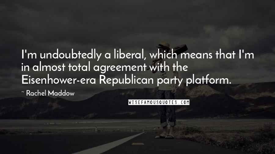 Rachel Maddow Quotes: I'm undoubtedly a liberal, which means that I'm in almost total agreement with the Eisenhower-era Republican party platform.