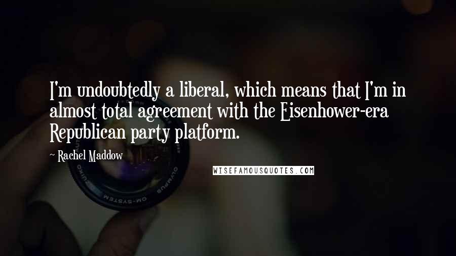 Rachel Maddow Quotes: I'm undoubtedly a liberal, which means that I'm in almost total agreement with the Eisenhower-era Republican party platform.
