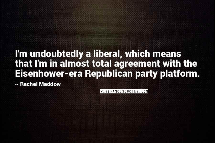 Rachel Maddow Quotes: I'm undoubtedly a liberal, which means that I'm in almost total agreement with the Eisenhower-era Republican party platform.