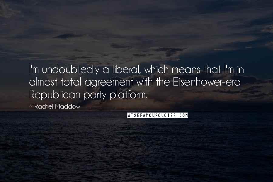 Rachel Maddow Quotes: I'm undoubtedly a liberal, which means that I'm in almost total agreement with the Eisenhower-era Republican party platform.