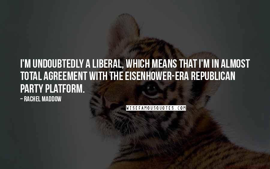 Rachel Maddow Quotes: I'm undoubtedly a liberal, which means that I'm in almost total agreement with the Eisenhower-era Republican party platform.