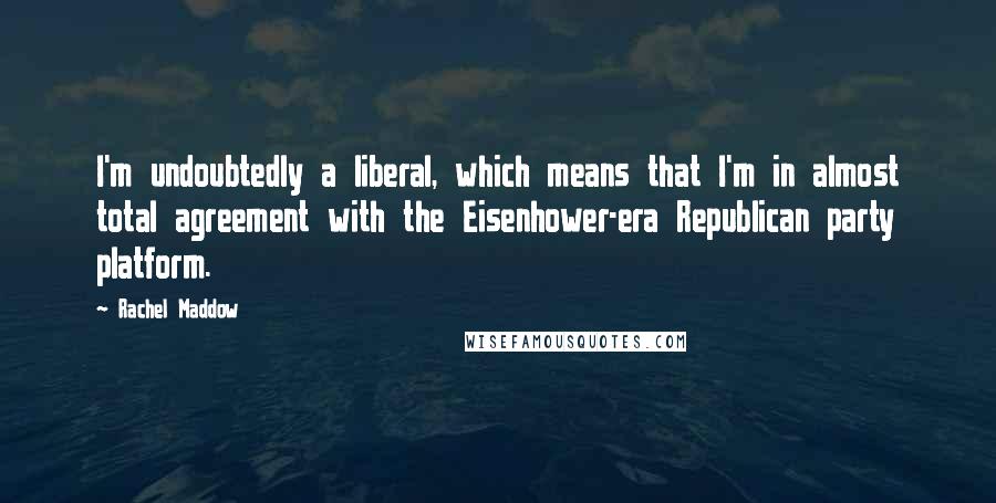 Rachel Maddow Quotes: I'm undoubtedly a liberal, which means that I'm in almost total agreement with the Eisenhower-era Republican party platform.