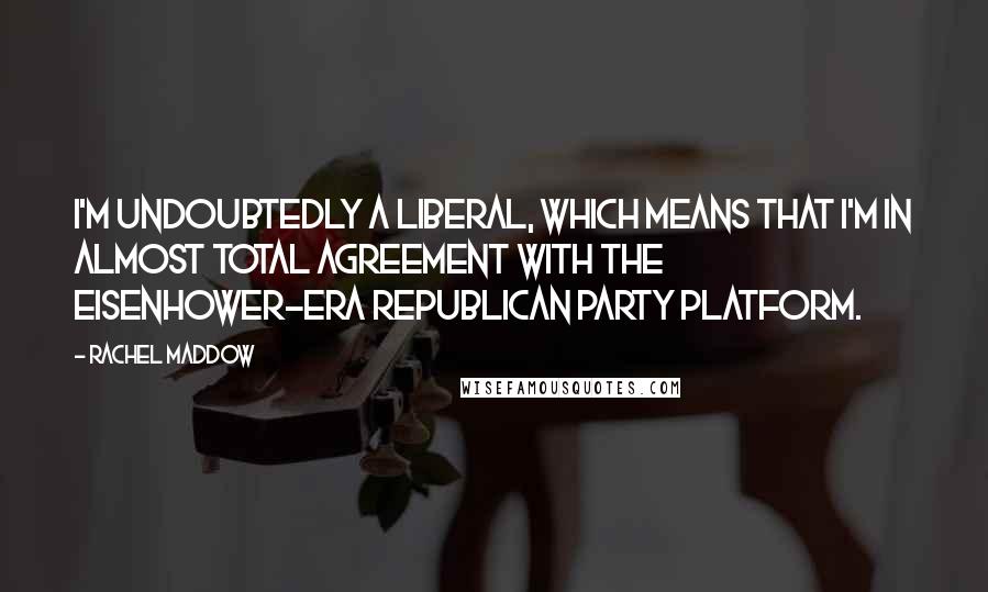 Rachel Maddow Quotes: I'm undoubtedly a liberal, which means that I'm in almost total agreement with the Eisenhower-era Republican party platform.