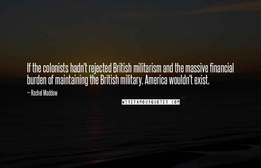 Rachel Maddow Quotes: If the colonists hadn't rejected British militarism and the massive financial burden of maintaining the British military, America wouldn't exist.