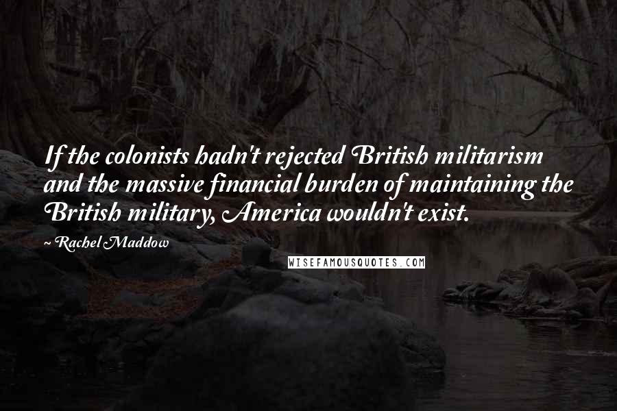 Rachel Maddow Quotes: If the colonists hadn't rejected British militarism and the massive financial burden of maintaining the British military, America wouldn't exist.