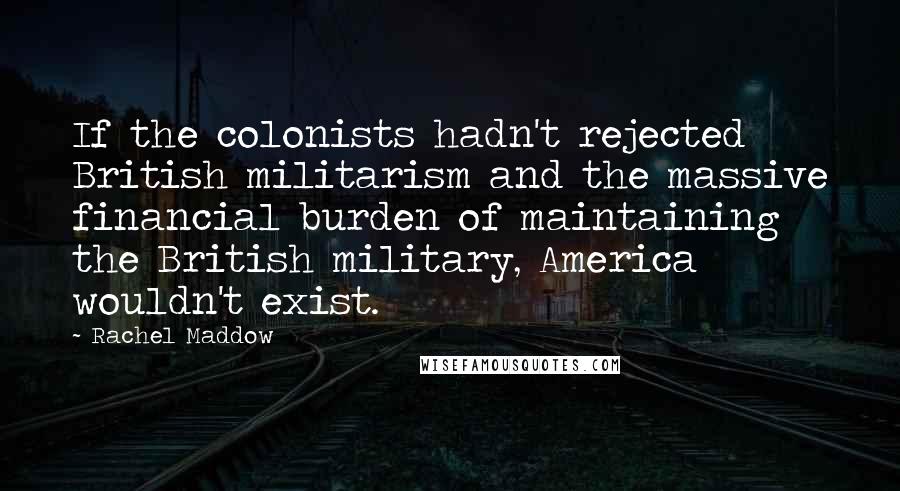 Rachel Maddow Quotes: If the colonists hadn't rejected British militarism and the massive financial burden of maintaining the British military, America wouldn't exist.