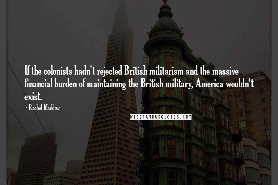 Rachel Maddow Quotes: If the colonists hadn't rejected British militarism and the massive financial burden of maintaining the British military, America wouldn't exist.