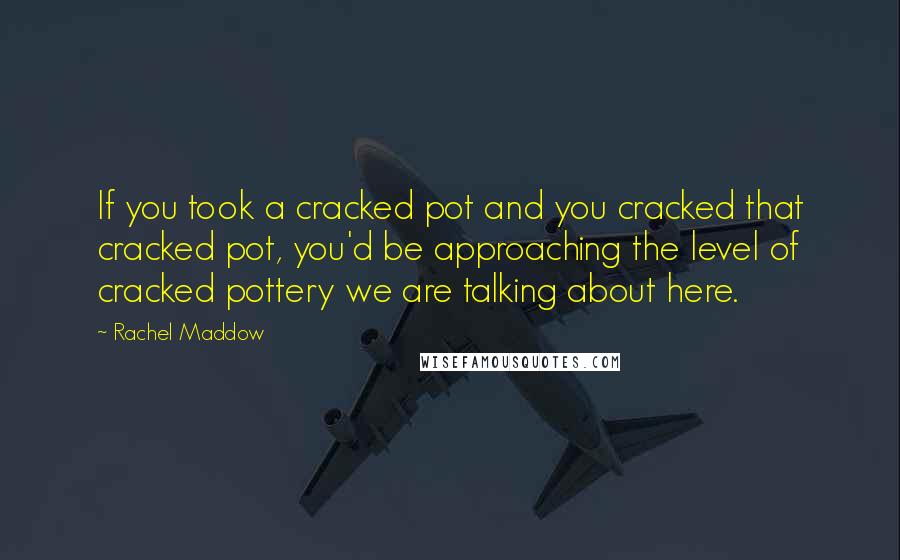 Rachel Maddow Quotes: If you took a cracked pot and you cracked that cracked pot, you'd be approaching the level of cracked pottery we are talking about here.