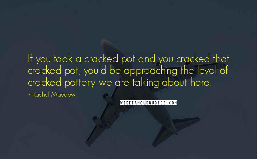 Rachel Maddow Quotes: If you took a cracked pot and you cracked that cracked pot, you'd be approaching the level of cracked pottery we are talking about here.