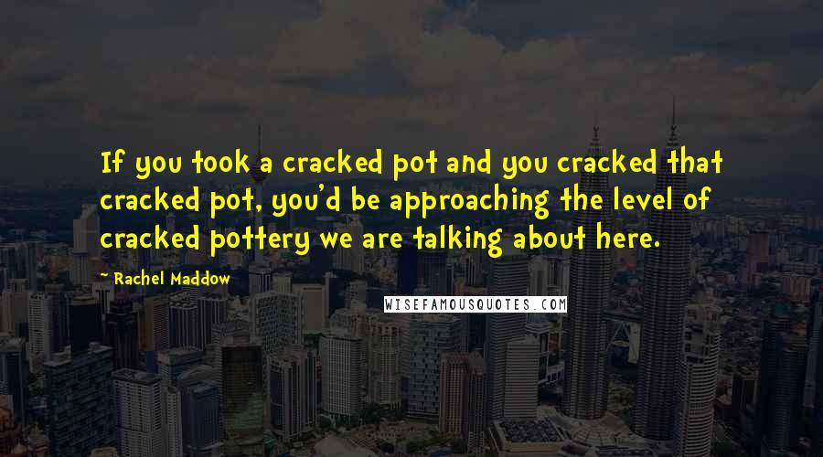 Rachel Maddow Quotes: If you took a cracked pot and you cracked that cracked pot, you'd be approaching the level of cracked pottery we are talking about here.