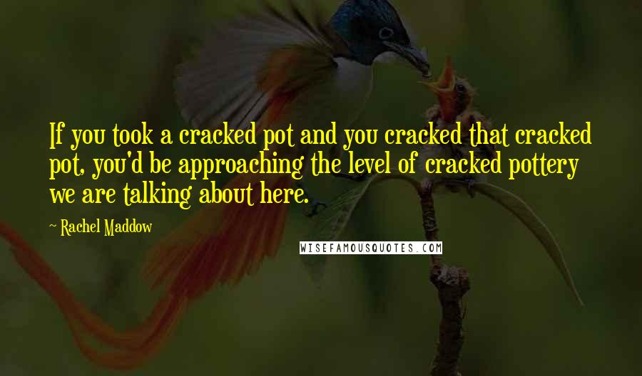 Rachel Maddow Quotes: If you took a cracked pot and you cracked that cracked pot, you'd be approaching the level of cracked pottery we are talking about here.