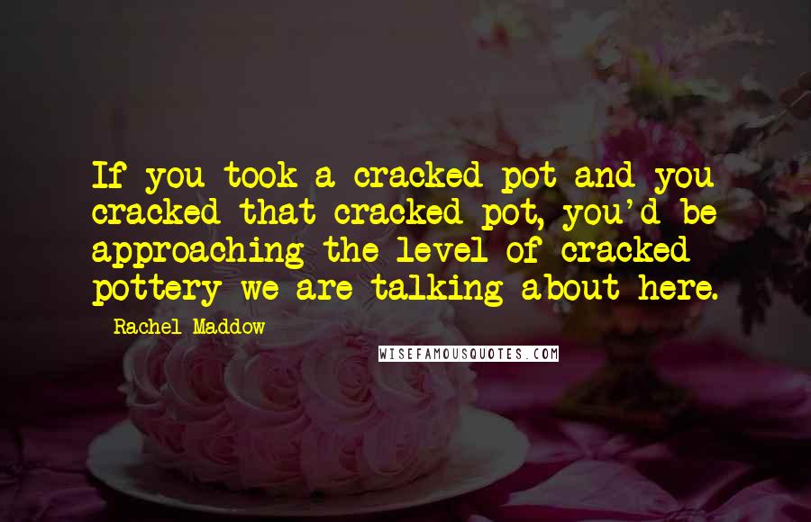 Rachel Maddow Quotes: If you took a cracked pot and you cracked that cracked pot, you'd be approaching the level of cracked pottery we are talking about here.