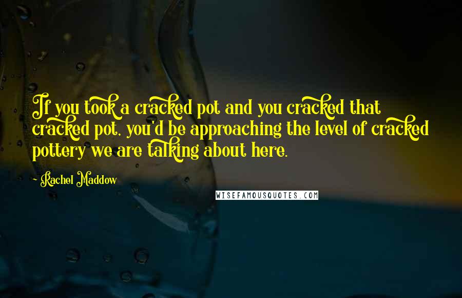 Rachel Maddow Quotes: If you took a cracked pot and you cracked that cracked pot, you'd be approaching the level of cracked pottery we are talking about here.