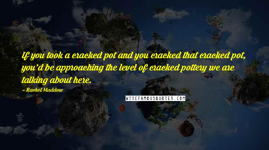 Rachel Maddow Quotes: If you took a cracked pot and you cracked that cracked pot, you'd be approaching the level of cracked pottery we are talking about here.