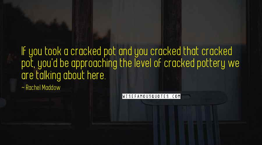 Rachel Maddow Quotes: If you took a cracked pot and you cracked that cracked pot, you'd be approaching the level of cracked pottery we are talking about here.