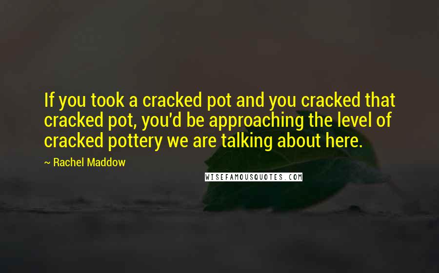 Rachel Maddow Quotes: If you took a cracked pot and you cracked that cracked pot, you'd be approaching the level of cracked pottery we are talking about here.