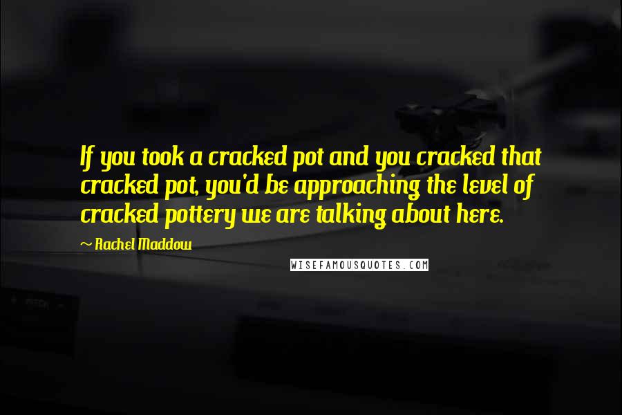 Rachel Maddow Quotes: If you took a cracked pot and you cracked that cracked pot, you'd be approaching the level of cracked pottery we are talking about here.