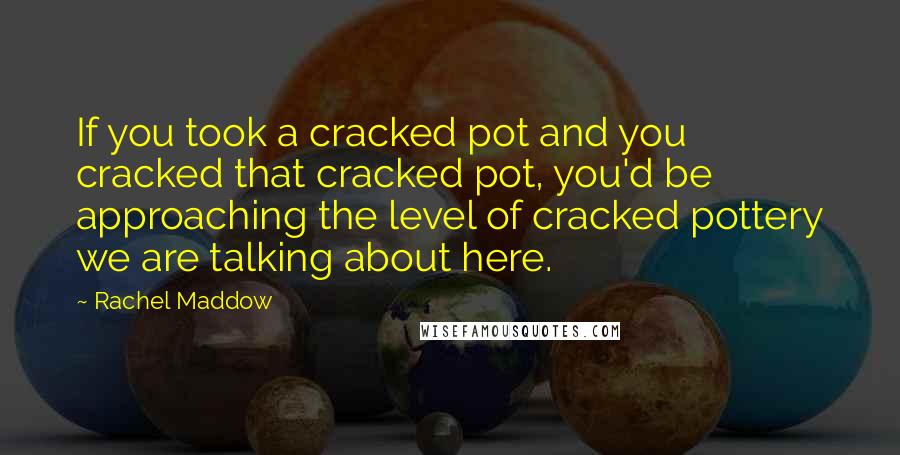 Rachel Maddow Quotes: If you took a cracked pot and you cracked that cracked pot, you'd be approaching the level of cracked pottery we are talking about here.